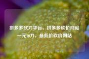 拼多多砍刀平台，拼多多砍价网站一元10刀，最低价砍价网站