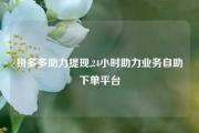 拼多多助力提现,24小时助力业务自助下单平台