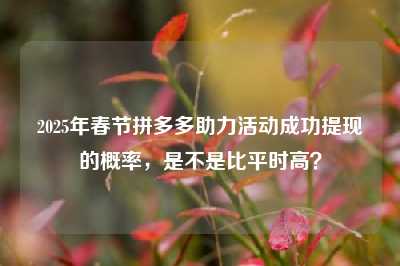 2025年春节拼多多助力活动成功提现的概率,是不是比平时高?