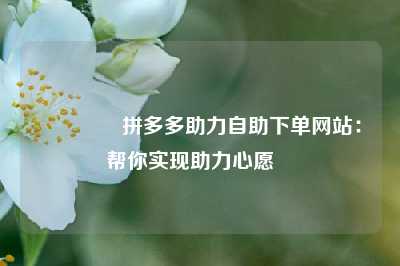 🔥拼多多助力自助下单网站:帮你实现助力心愿❤️