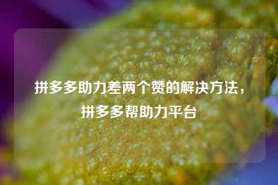 拼多多助力差两个赞的解决方法,拼多多帮助力平台