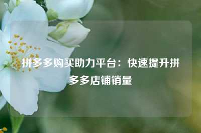 拼多多购买助力平台:快速提升拼多多店铺销量