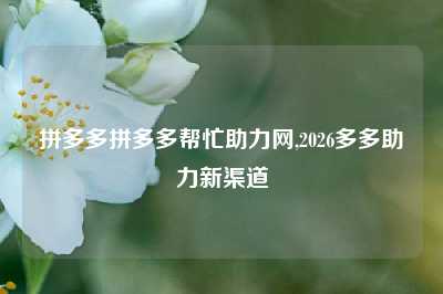 拼多多拼多多帮忙助力网,2026多多助力新渠道